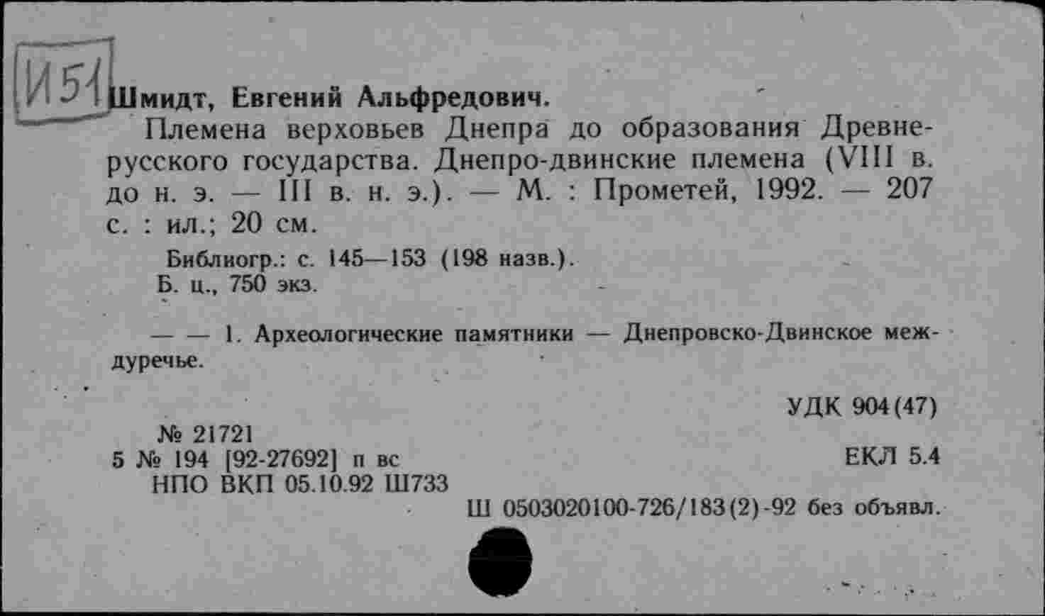 ﻿мидт, Евгений Альфредович.
Племена верховьев Днепра до образования Древнерусского государства. Днепро-двинские племена (VIII в. до н. э. — III в. н. э.). — М. : Прометей, 1992. — 207 с. : ил.; 20 см.
Библиогр.: с. 145—153 (198 назв.).
Б. ц., 750 экз.
-------1. Археологические памятники — Днепровско-Двинское междуречье.
УДК 904(47) № 21721
5 № 194 [92-27692] п вс	ЕКЛ 5.4
НПО ВКП 05.10.92 Ш733
Ш 0503020100-726/183 (2)-92 без объявл.